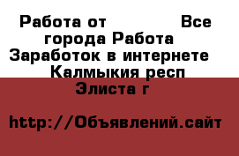 Работа от (  18) ! - Все города Работа » Заработок в интернете   . Калмыкия респ.,Элиста г.